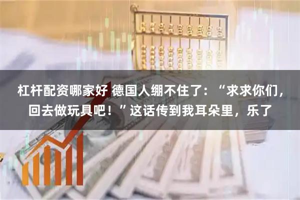 杠杆配资哪家好 德国人绷不住了：“求求你们，回去做玩具吧！”这话传到我耳朵里，乐了