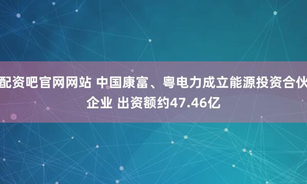 配资吧官网网站 中国康富、粤电力成立能源投资合伙企业 出资额约47.46亿