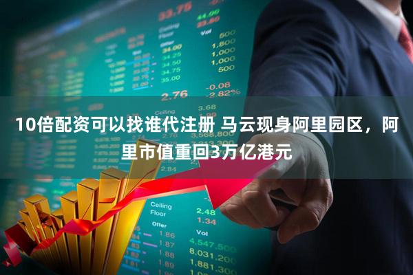 10倍配资可以找谁代注册 马云现身阿里园区，阿里市值重回3万亿港元