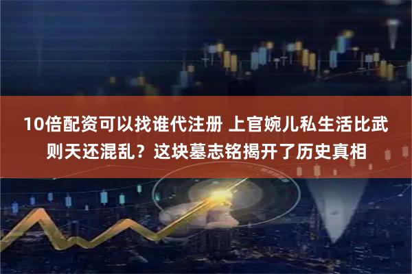 10倍配资可以找谁代注册 上官婉儿私生活比武则天还混乱？这块墓志铭揭开了历史真相