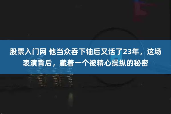 股票入门网 他当众吞下铀后又活了23年，这场表演背后，藏着一个被精心操纵的秘密