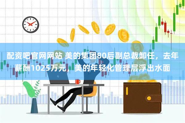 配资吧官网网站 美的集团80后副总裁卸任，去年薪酬1025万元，美的年轻化管理层浮出水面