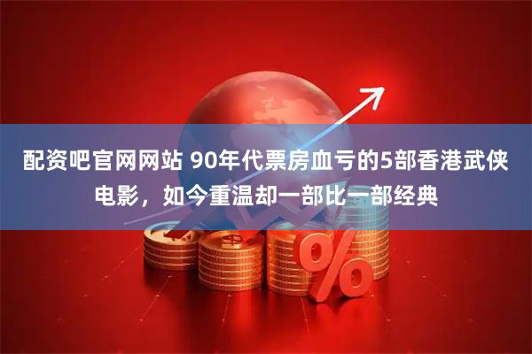 配资吧官网网站 90年代票房血亏的5部香港武侠电影，如今重温却一部比一部经典