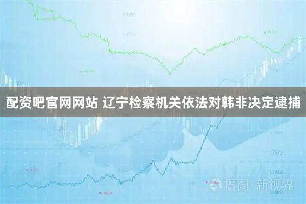 配资吧官网网站 辽宁检察机关依法对韩非决定逮捕