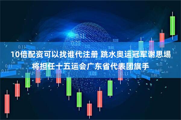 10倍配资可以找谁代注册 跳水奥运冠军谢思埸将担任十五运会广东省代表团旗手