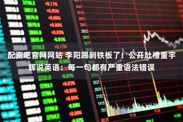 配资吧官网网站 李阳踢到铁板了！公开吐槽董宇辉说英语：每一句都有严重语法错误