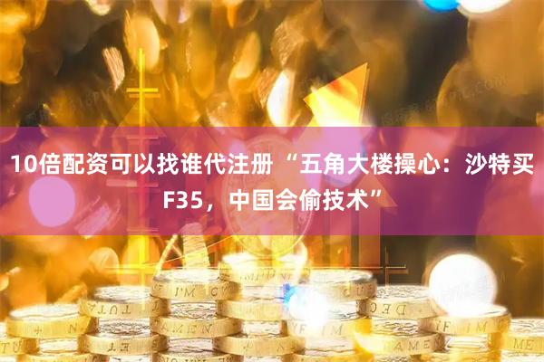 10倍配资可以找谁代注册 “五角大楼操心：沙特买F35，中国会偷技术”