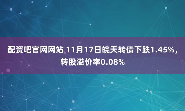 配资吧官网网站 11月17日皖天转债下跌1.45%，转股溢价率0.08%