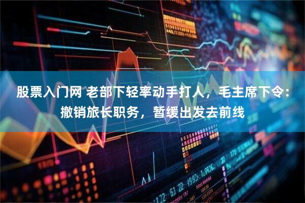 股票入门网 老部下轻率动手打人，毛主席下令：撤销旅长职务，暂缓出发去前线