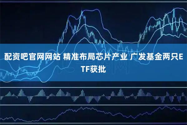 配资吧官网网站 精准布局芯片产业 广发基金两只ETF获批