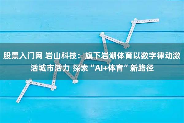 股票入门网 岩山科技：旗下岩潮体育以数字律动激活城市活力 探索“AI+体育”新路径