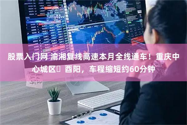 股票入门网 渝湘复线高速本月全线通车！重庆中心城区⇄酉阳，车程缩短约60分钟