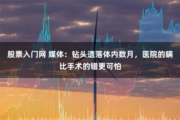 股票入门网 媒体：钻头遗落体内数月，医院的瞒比手术的错更可怕