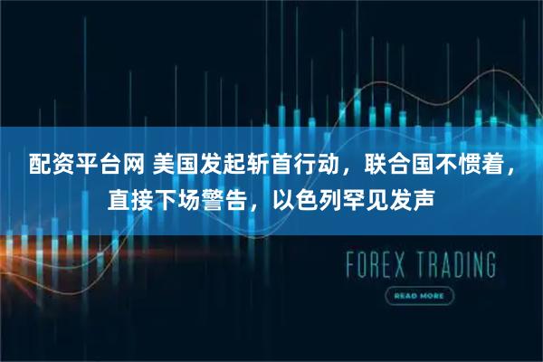 配资平台网 美国发起斩首行动，联合国不惯着，直接下场警告，以色列罕见发声