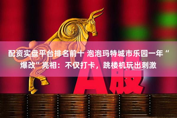 配资实盘平台排名前十 泡泡玛特城市乐园一年“爆改”亮相：不仅打卡，跳楼机玩出刺激