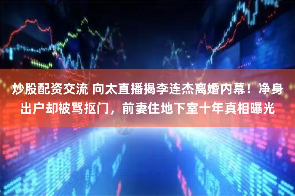 炒股配资交流 向太直播揭李连杰离婚内幕！净身出户却被骂抠门，前妻住地下室十年真相曝光