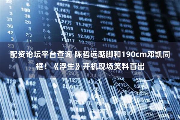 配资论坛平台查询 陈哲远踮脚和190cm邓凯同框！《浮生》开机现场笑料百出