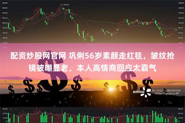 配资炒股网官网 巩俐56岁素颜走红毯，皱纹抢镜被嘲显老，本人高情商回应太霸气
