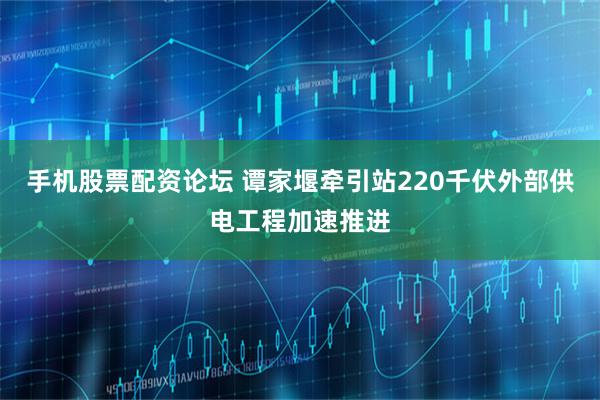 手机股票配资论坛 谭家堰牵引站220千伏外部供电工程加速推进