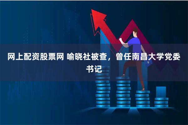 网上配资股票网 喻晓社被查，曾任南昌大学党委书记