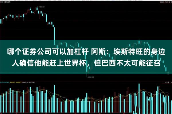 哪个证券公司可以加杠杆 阿斯：埃斯特旺的身边人确信他能赶上世界杯，但巴西不太可能征召
