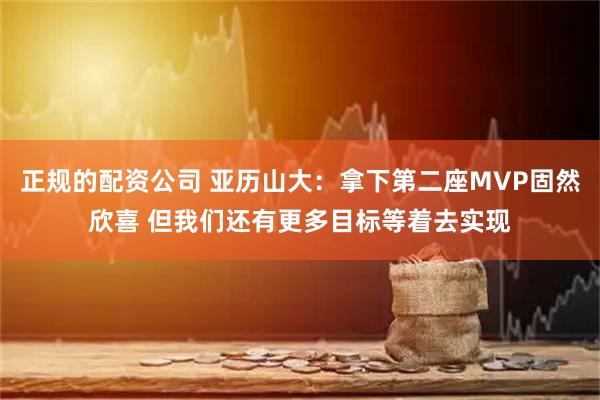 正规的配资公司 亚历山大：拿下第二座MVP固然欣喜 但我们还有更多目标等着去实现