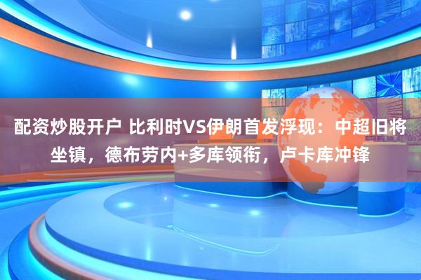 配资炒股开户 比利时VS伊朗首发浮现：中超旧将坐镇，德布劳内+多库领衔，卢卡库冲锋