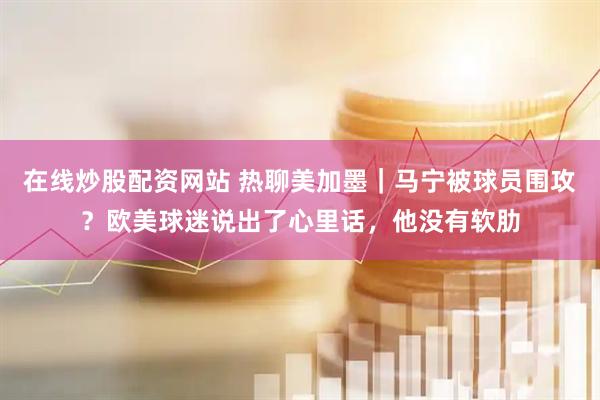 在线炒股配资网站 热聊美加墨|马宁被球员围攻?欧美球迷说出了心里话,他没有软肋