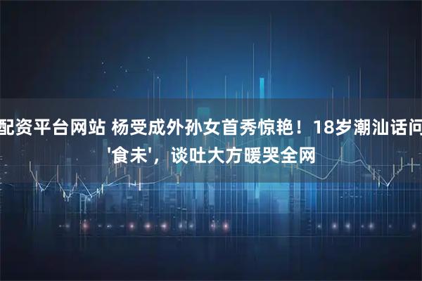 股票配资平台网站 杨受成外孙女首秀惊艳！18岁潮汕话问阿嫲'食未'，谈吐大方暖哭全网