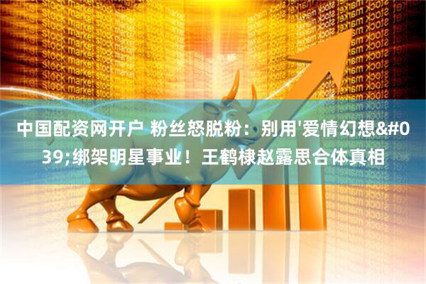 中国配资网开户 粉丝怒脱粉：别用'爱情幻想'绑架明星事业！王鹤棣赵露思合体真相